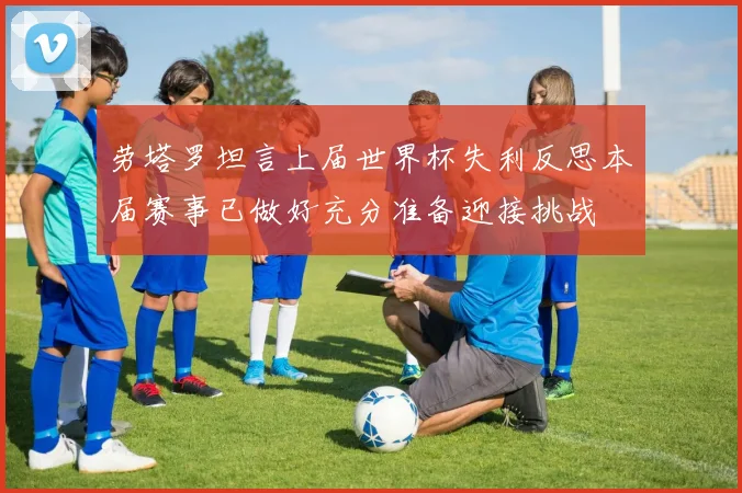 劳塔罗坦言上届世界杯失利反思本届赛事已做好充分准备迎接挑战