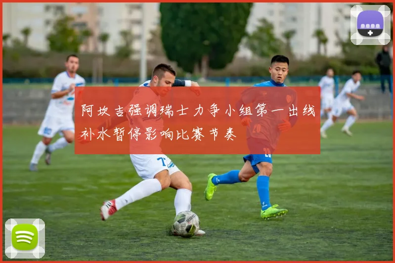 阿坎吉强调瑞士力争小组第一出线补水暂停影响比赛节奏