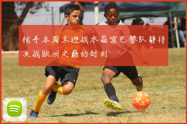 枪手本周末迎战水晶宫巴黎队静待决战欧洲之巅的时刻
