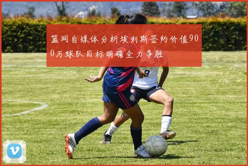 篮网自媒体分析埃利斯签约价值900万球队目标明确全力争胜