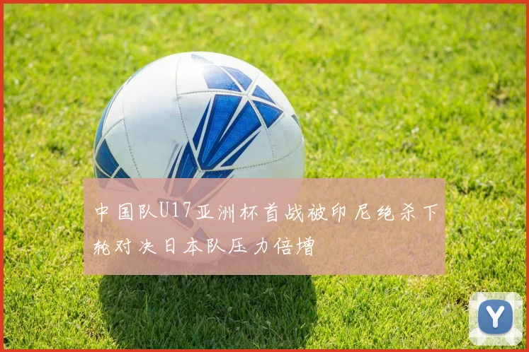 中国队U17亚洲杯首战被印尼绝杀下轮对决日本队压力倍增