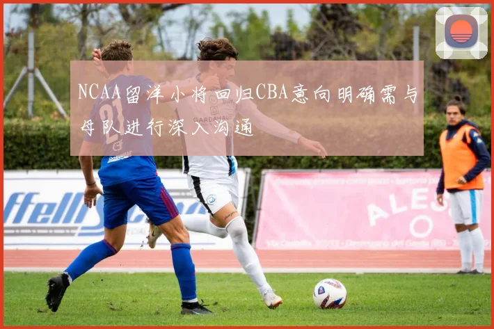 NCAA留洋小将回归CBA意向明确需与母队进行深入沟通