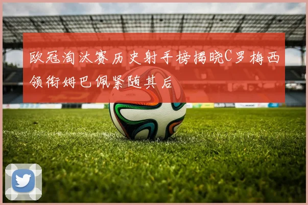 欧冠淘汰赛历史射手榜揭晓C罗梅西领衔姆巴佩紧随其后