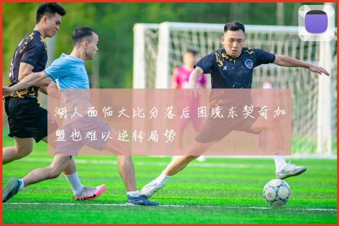 湖人面临大比分落后困境东契奇加盟也难以逆转局势
