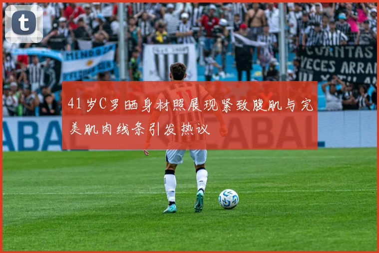 41岁C罗晒身材照展现紧致腹肌与完美肌肉线条引发热议
