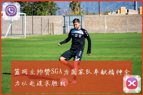 篮网主帅赞SGA为国家队奉献精神全力以赴追求胜利