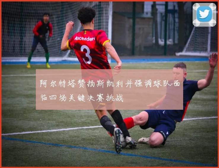 阿尔特塔赞扬斯凯利并强调球队面临四场关键决赛挑战