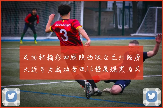 足协杯精彩回顾陕西联合兰州陇原大连可为成功晋级16强展现黑马风采