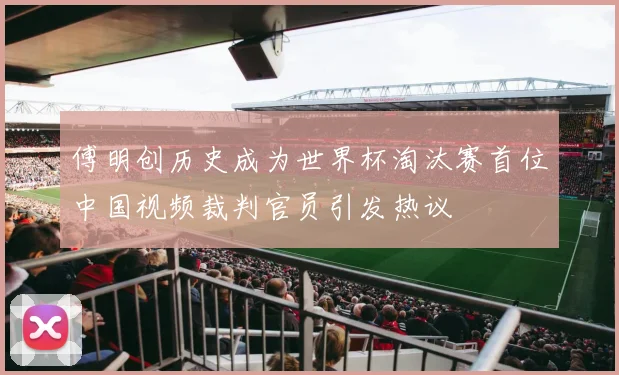 傅明创历史成为世界杯淘汰赛首位中国视频裁判官员引发热议