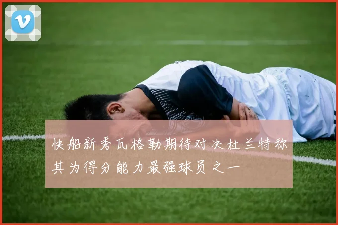 快船新秀瓦格勒期待对决杜兰特称其为得分能力最强球员之一