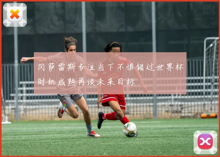 冈萨雷斯专注当下不惧错过世界杯时机成熟再谈未来目标