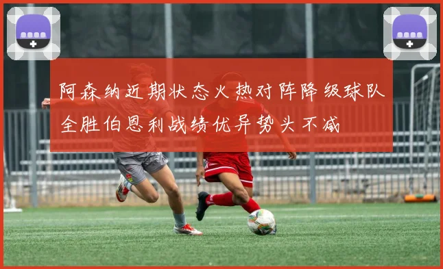阿森纳近期状态火热对阵降级球队全胜伯恩利战绩优异势头不减