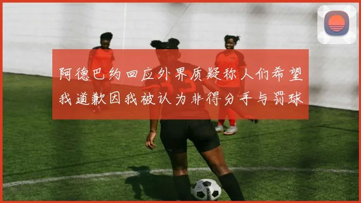 阿德巴约回应外界质疑称人们希望我道歉因我被认为非得分手与罚球太多