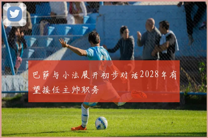 巴萨与小法展开初步对话2028年有望接任主帅职务
