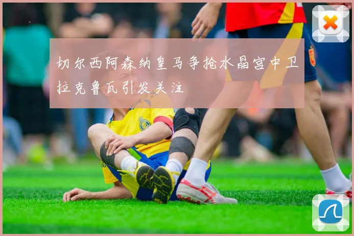 切尔西阿森纳皇马争抢水晶宫中卫拉克鲁瓦引发关注