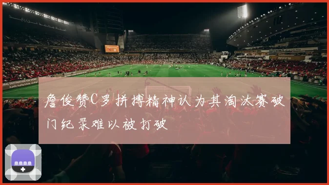 詹俊赞C罗拼搏精神认为其淘汰赛破门纪录难以被打破